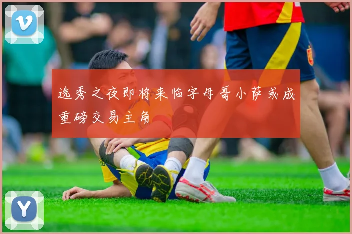 选秀之夜即将来临字母哥小萨或成重磅交易主角
